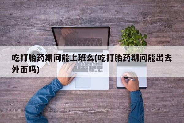 流产药网上购买吃打胎药期间能上班么(吃打胎药期间能出去外面吗)