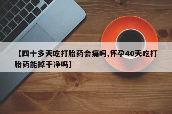 流产药网上购买【四十多天吃打胎药会痛吗,怀孕40天吃打胎药能掉干净吗】