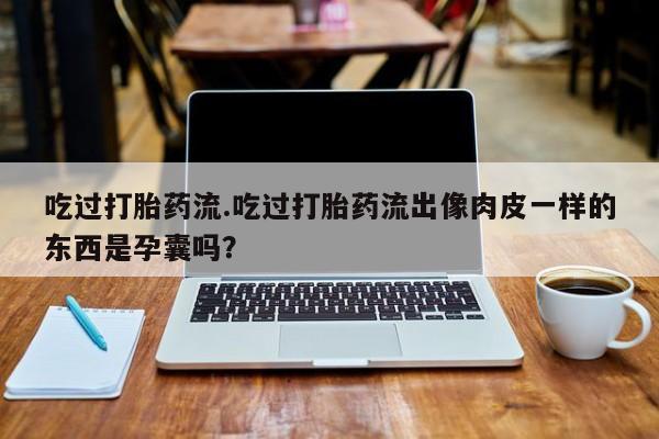 流产药网上购买吃过打胎药流.吃过打胎药流出像肉皮一样的东西是孕囊吗？