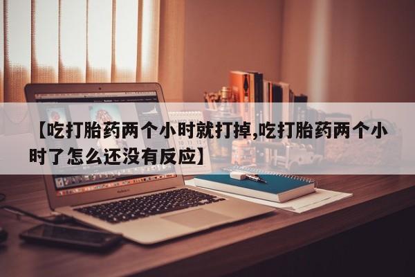 流产药网上购买【吃打胎药两个小时就打掉,吃打胎药两个小时了怎么还没有反应】