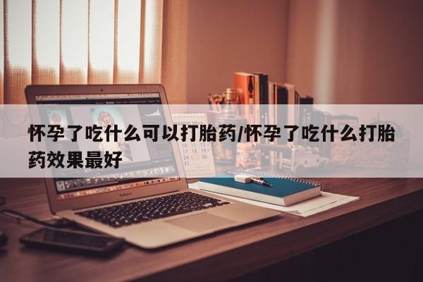 流产药网上购买怀孕了吃什么可以打胎药/怀孕了吃什么打胎药效果最好