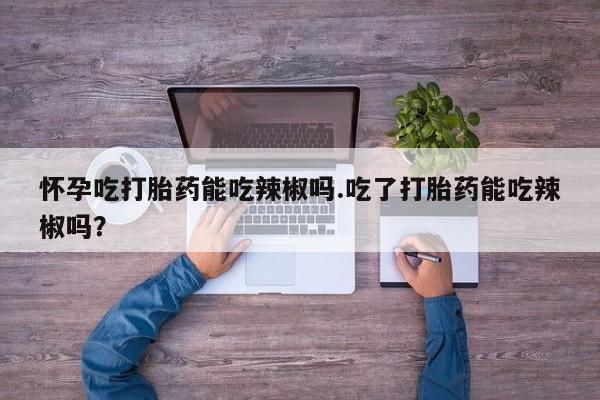 流产药网上购买怀孕吃打胎药能吃辣椒吗.吃了打胎药能吃辣椒吗？