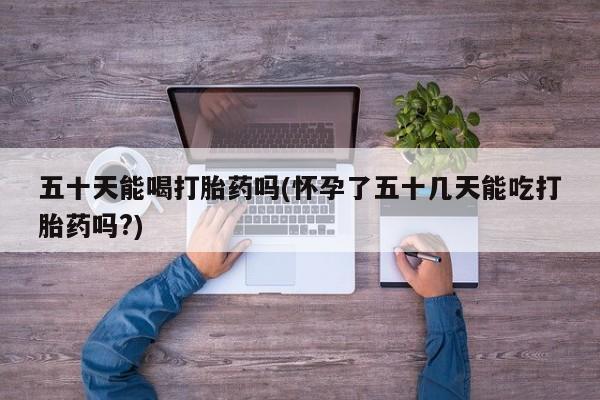 流产药网上购买五十天能喝打胎药吗(怀孕了五十几天能吃打胎药吗?)