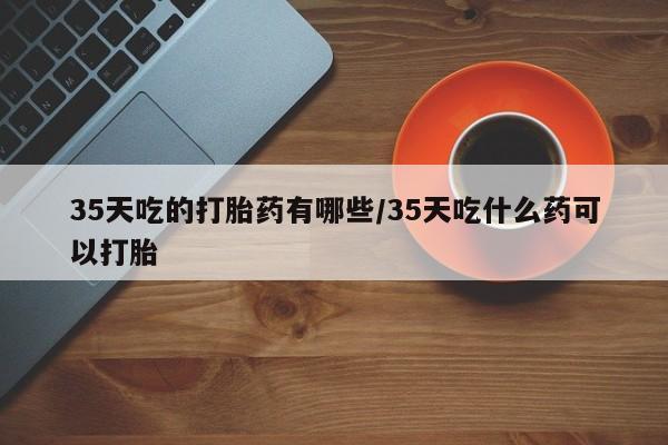 流产药网上购买35天吃的打胎药有哪些/35天吃什么药可以打胎