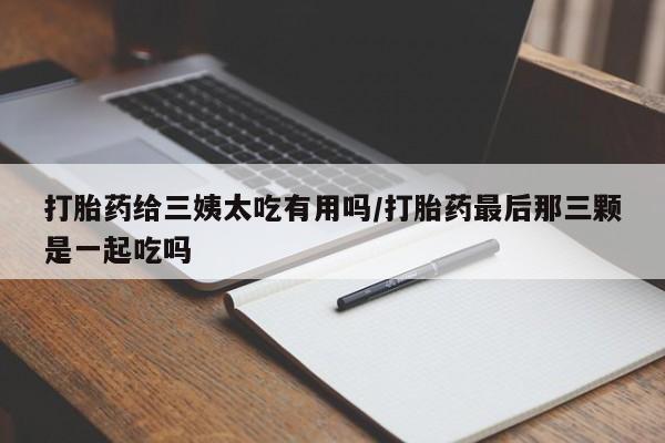流产药网上购买打胎药给三姨太吃有用吗/打胎药最后那三颗是一起吃吗
