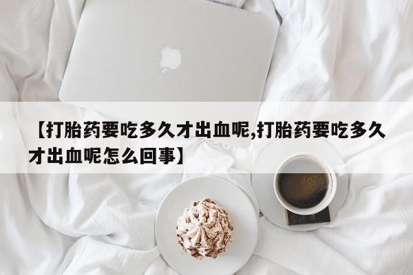 流产药网上购买【打胎药要吃多久才出血呢,打胎药要吃多久才出血呢怎么回事】