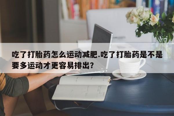 流产药网上购买吃了打胎药怎么运动减肥.吃了打胎药是不是要多运动才更容易排出?