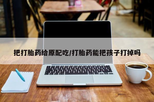 流产药网上购买把打胎药给原配吃/打胎药能把孩子打掉吗