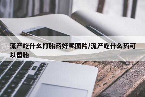 流产药网上购买流产吃什么打胎药好呢图片/流产吃什么药可以堕胎