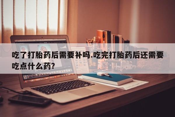 流产药网上购买吃了打胎药后需要补吗.吃完打胎药后还需要吃点什么药？