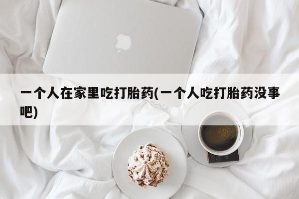 流产药网上购买一个人在家里吃打胎药(一个人吃打胎药没事吧)
