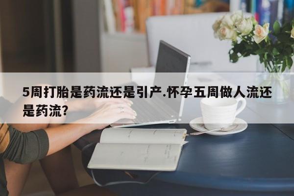 流产药网上购买5周打胎是药流还是引产.怀孕五周做人流还是药流？