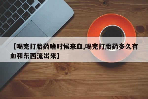流产药网上购买【喝完打胎药啥时候来血,喝完打胎药多久有血和东西流出来】