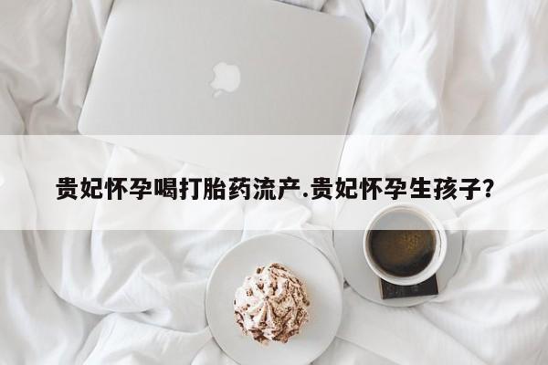 流产药网上购买贵妃怀孕喝打胎药流产.贵妃怀孕生孩子？