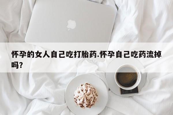 流产药网上购买怀孕的女人自己吃打胎药.怀孕自己吃药流掉吗？