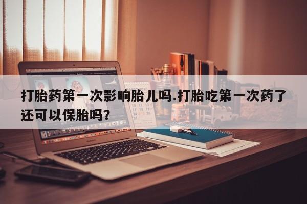 流产药网上购买打胎药第一次影响胎儿吗.打胎吃第一次药了还可以保胎吗？