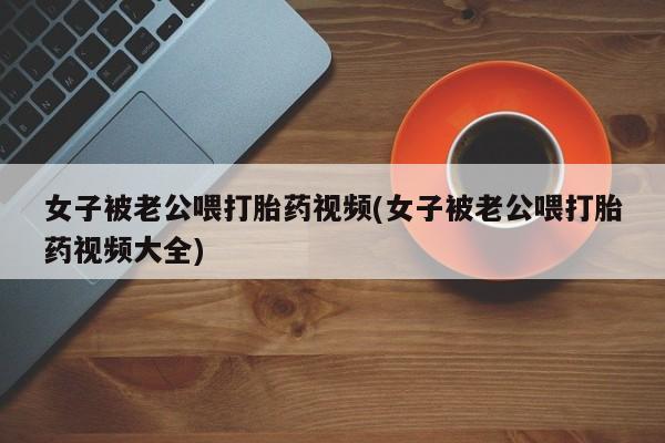 流产药网上购买女子被老公喂打胎药视频(女子被老公喂打胎药视频大全)
