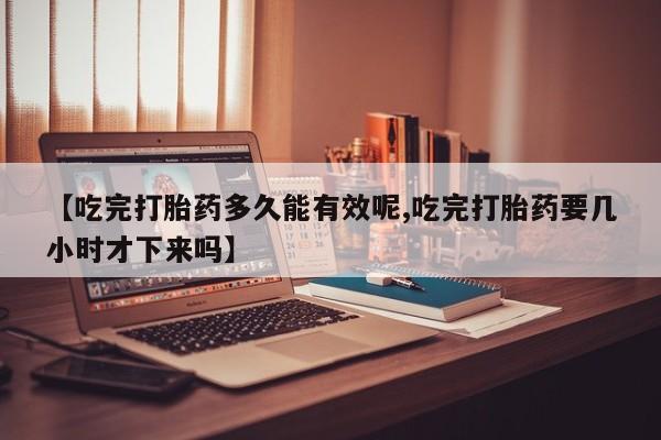 流产药网上购买【吃完打胎药多久能有效呢,吃完打胎药要几小时才下来吗】