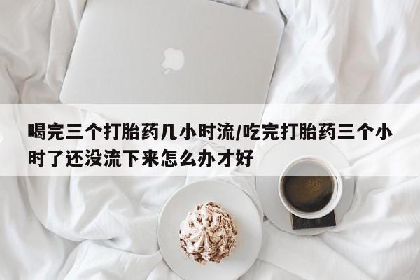 流产药网上购买喝完三个打胎药几小时流/吃完打胎药三个小时了还没流下来怎么办才好