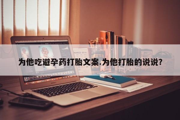 流产药网上购买为他吃避孕药打胎文案.为他打胎的说说？