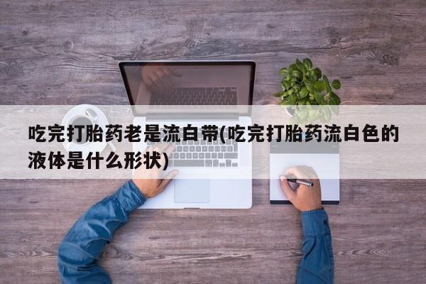 流产药网上购买吃完打胎药老是流白带(吃完打胎药流白色的液体是什么形状)