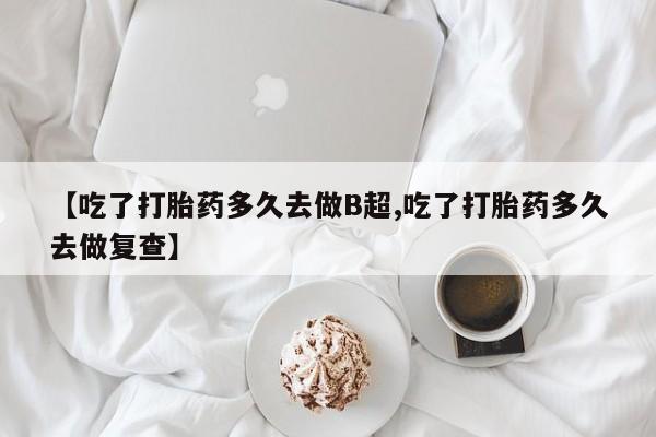 流产药网上购买【吃了打胎药多久去做B超,吃了打胎药多久去做复查】