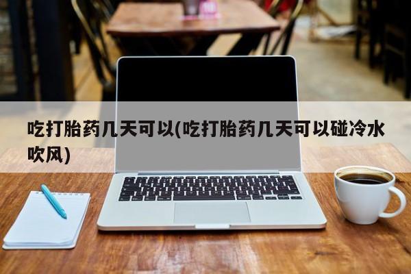 流产药网上购买吃打胎药几天可以(吃打胎药几天可以碰冷水吹风)
