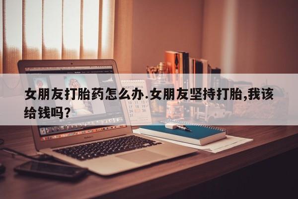 流产药网上购买女朋友打胎药怎么办.女朋友坚持打胎,我该给钱吗？