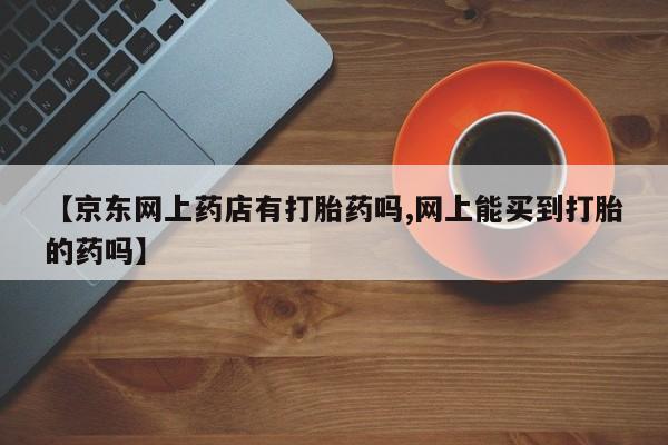 流产药网上购买【京东网上药店有打胎药吗,网上能买到打胎的药吗】
