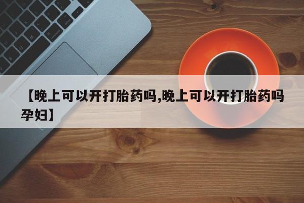 流产药网上购买【晚上可以开打胎药吗,晚上可以开打胎药吗孕妇】
