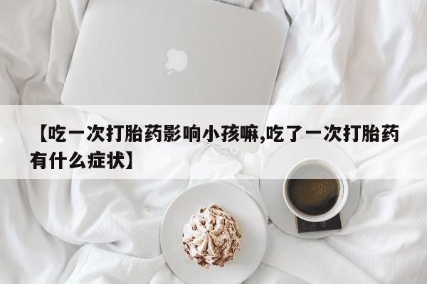 流产药网上购买【吃一次打胎药影响小孩嘛,吃了一次打胎药有什么症状】