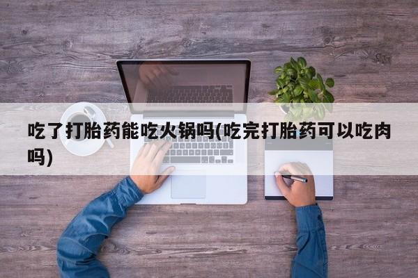 流产药网上购买吃了打胎药能吃火锅吗(吃完打胎药可以吃肉吗)