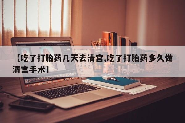 流产药网上购买【吃了打胎药几天去清宫,吃了打胎药多久做清宫手术】