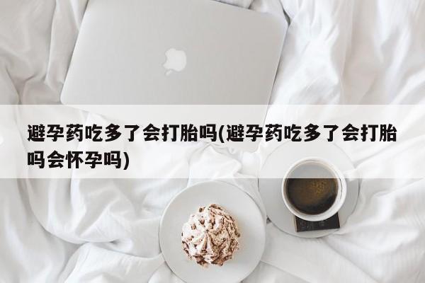 流产药网上购买避孕药吃多了会打胎吗(避孕药吃多了会打胎吗会怀孕吗)