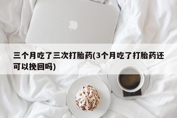流产药网上购买三个月吃了三次打胎药(3个月吃了打胎药还可以挽回吗)