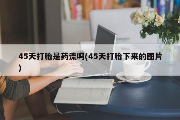流产药网上购买45天打胎是药流吗(45天打胎下来的图片)