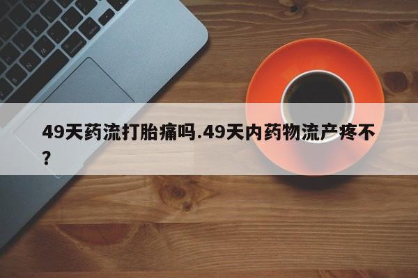 流产药网上购买49天药流打胎痛吗.49天内药物流产疼不？