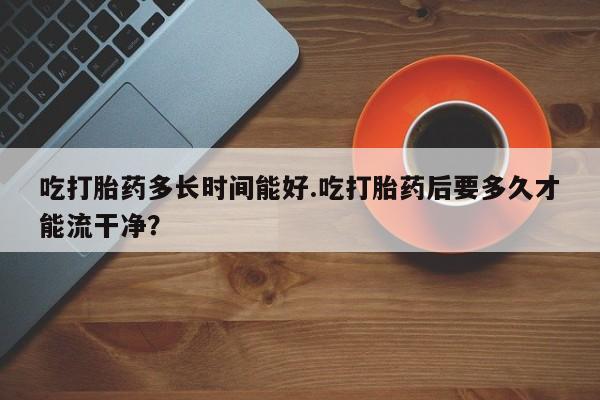 流产药网上购买吃打胎药多长时间能好.吃打胎药后要多久才能流干净？