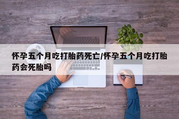 流产药网上购买怀孕五个月吃打胎药死亡/怀孕五个月吃打胎药会死胎吗
