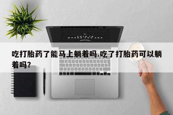 流产药网上购买吃打胎药了能马上躺着吗.吃了打胎药可以躺着吗？