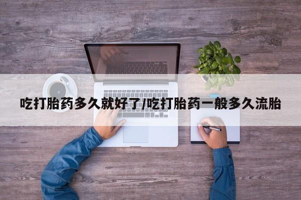 流产药网上购买吃打胎药多久就好了/吃打胎药一般多久流胎