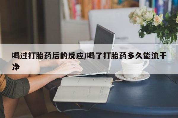 流产药网上购买喝过打胎药后的反应/喝了打胎药多久能流干净
