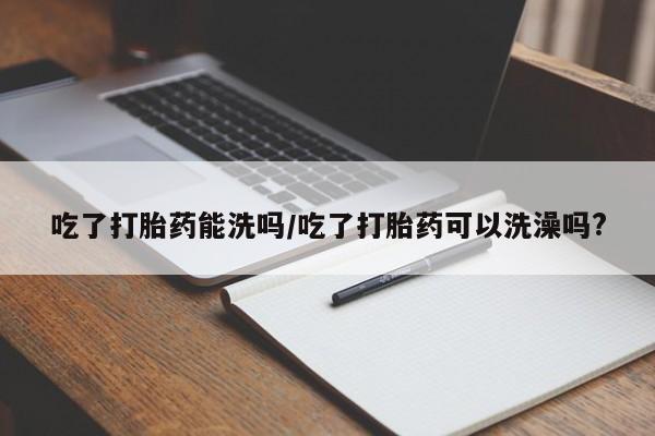 流产药网上购买吃了打胎药能洗吗/吃了打胎药可以洗澡吗?