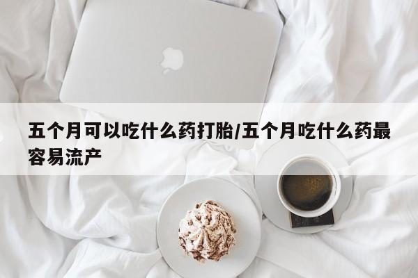 流产药网上购买五个月可以吃什么药打胎/五个月吃什么药最容易流产