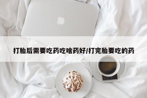 流产药网上购买打胎后需要吃药吃啥药好/打完胎要吃的药