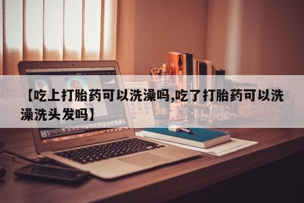 流产药网上购买【吃上打胎药可以洗澡吗,吃了打胎药可以洗澡洗头发吗】
