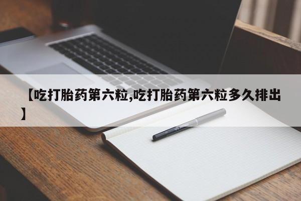流产药网上购买【吃打胎药第六粒,吃打胎药第六粒多久排出】