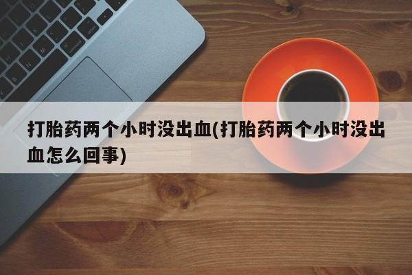 流产药网上购买打胎药两个小时没出血(打胎药两个小时没出血怎么回事)