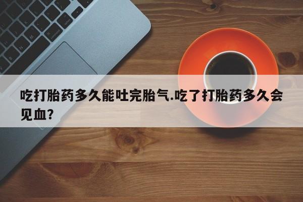 流产药网上购买吃打胎药多久能吐完胎气.吃了打胎药多久会见血？