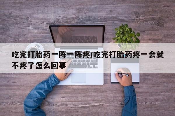 流产药网上购买吃完打胎药一阵一阵疼/吃完打胎药疼一会就不疼了怎么回事